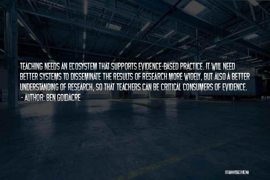 Ben Goldacre Quotes: Teaching Needs An Ecosystem That Supports Evidence-based Practice. It Will Need Better Systems To Disseminate The Results Of Research More