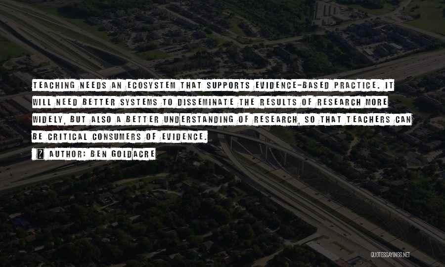 Ben Goldacre Quotes: Teaching Needs An Ecosystem That Supports Evidence-based Practice. It Will Need Better Systems To Disseminate The Results Of Research More