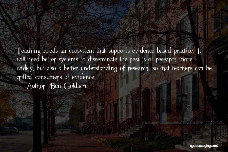 Ben Goldacre Quotes: Teaching Needs An Ecosystem That Supports Evidence-based Practice. It Will Need Better Systems To Disseminate The Results Of Research More