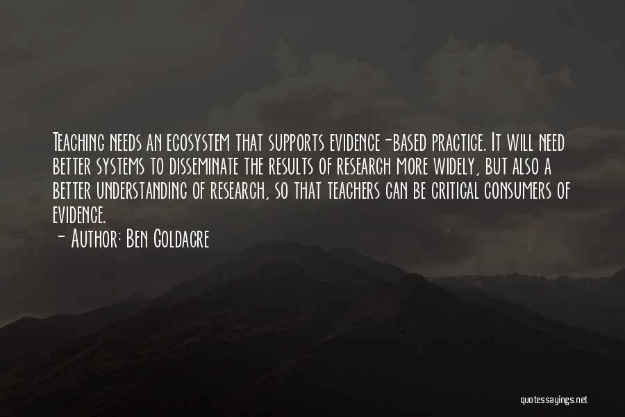 Ben Goldacre Quotes: Teaching Needs An Ecosystem That Supports Evidence-based Practice. It Will Need Better Systems To Disseminate The Results Of Research More