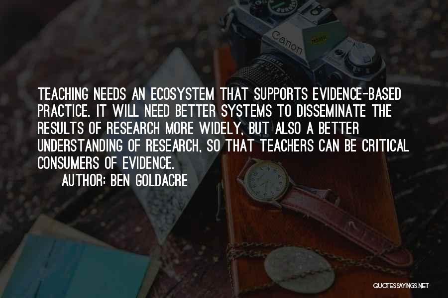 Ben Goldacre Quotes: Teaching Needs An Ecosystem That Supports Evidence-based Practice. It Will Need Better Systems To Disseminate The Results Of Research More