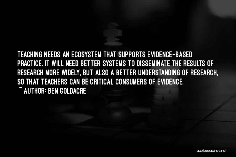 Ben Goldacre Quotes: Teaching Needs An Ecosystem That Supports Evidence-based Practice. It Will Need Better Systems To Disseminate The Results Of Research More