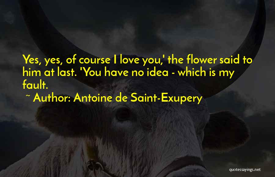Antoine De Saint-Exupery Quotes: Yes, Yes, Of Course I Love You,' The Flower Said To Him At Last. 'you Have No Idea - Which