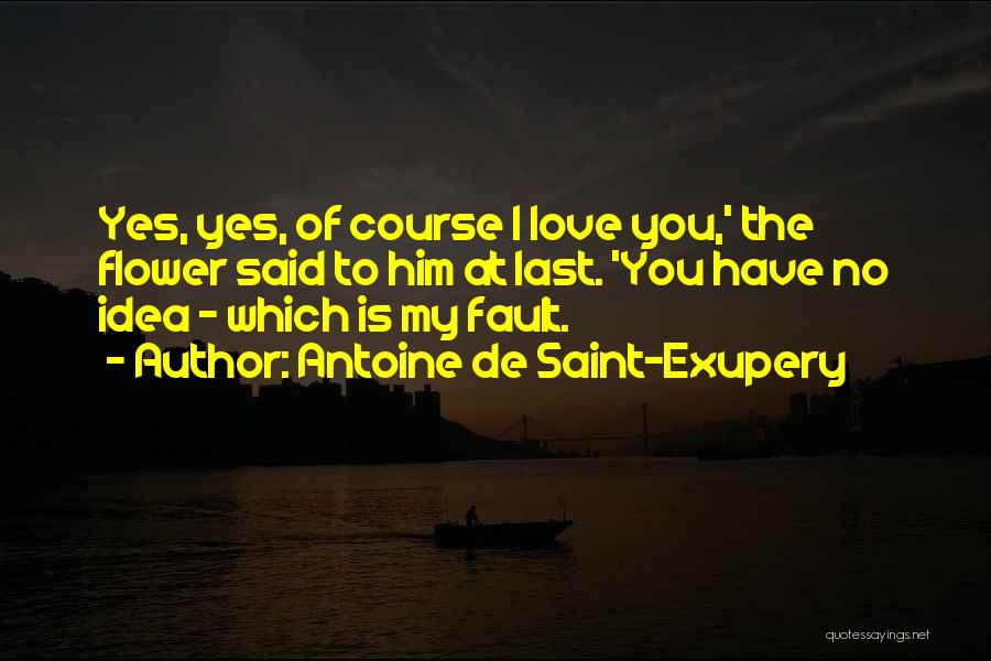 Antoine De Saint-Exupery Quotes: Yes, Yes, Of Course I Love You,' The Flower Said To Him At Last. 'you Have No Idea - Which