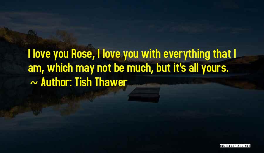 Tish Thawer Quotes: I Love You Rose, I Love You With Everything That I Am, Which May Not Be Much, But It's All