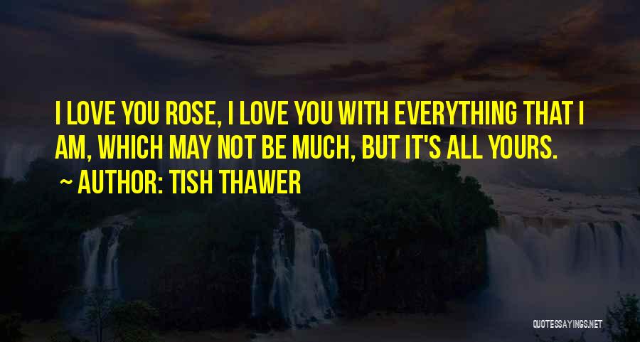 Tish Thawer Quotes: I Love You Rose, I Love You With Everything That I Am, Which May Not Be Much, But It's All