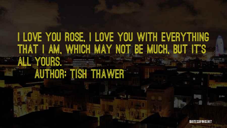 Tish Thawer Quotes: I Love You Rose, I Love You With Everything That I Am, Which May Not Be Much, But It's All