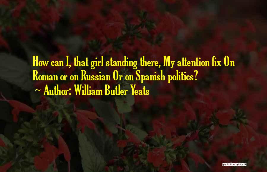 William Butler Yeats Quotes: How Can I, That Girl Standing There, My Attention Fix On Roman Or On Russian Or On Spanish Politics?