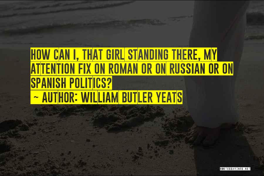 William Butler Yeats Quotes: How Can I, That Girl Standing There, My Attention Fix On Roman Or On Russian Or On Spanish Politics?