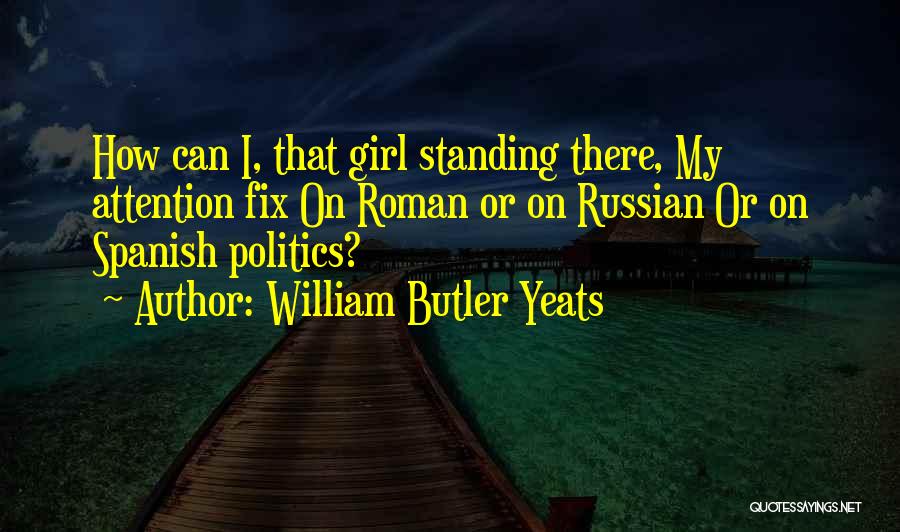 William Butler Yeats Quotes: How Can I, That Girl Standing There, My Attention Fix On Roman Or On Russian Or On Spanish Politics?