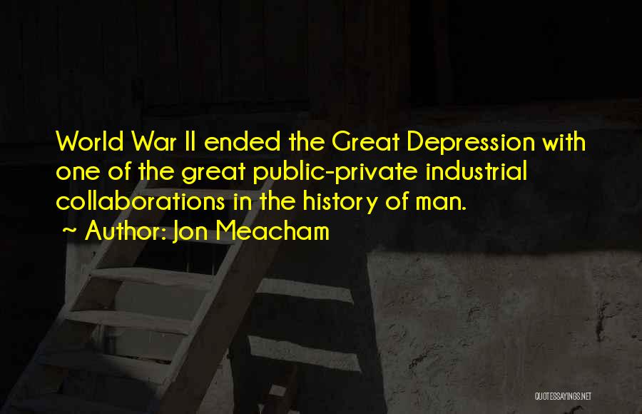 Jon Meacham Quotes: World War Ii Ended The Great Depression With One Of The Great Public-private Industrial Collaborations In The History Of Man.