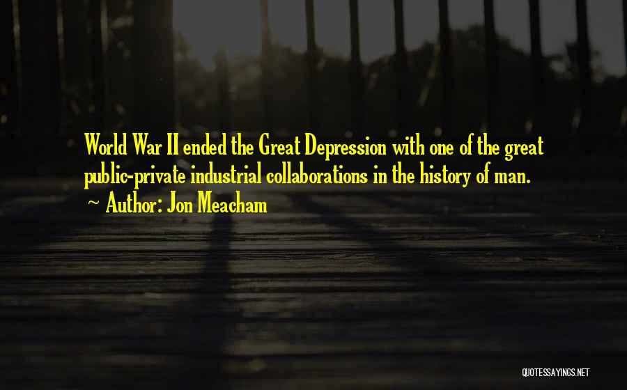 Jon Meacham Quotes: World War Ii Ended The Great Depression With One Of The Great Public-private Industrial Collaborations In The History Of Man.