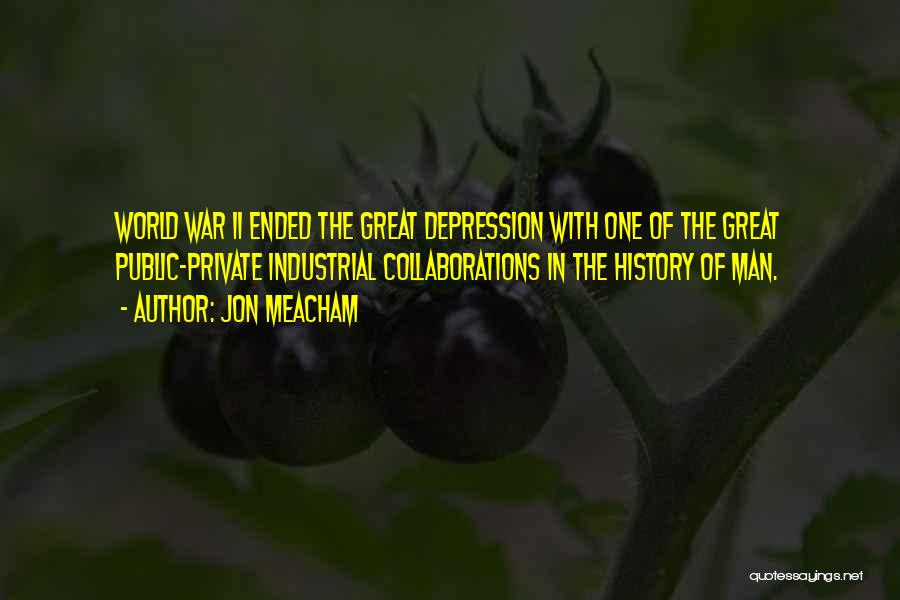 Jon Meacham Quotes: World War Ii Ended The Great Depression With One Of The Great Public-private Industrial Collaborations In The History Of Man.