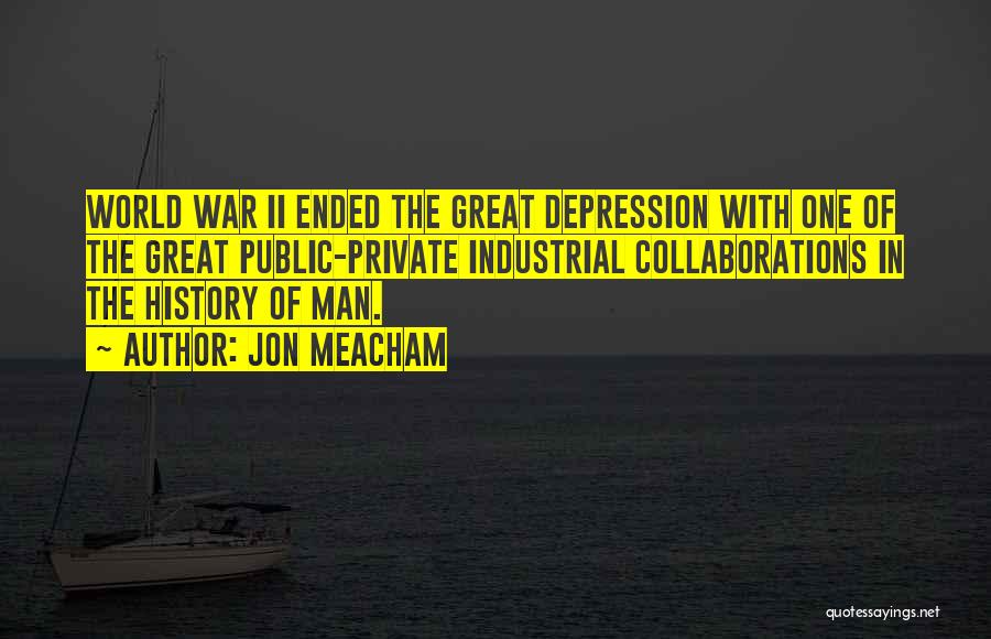 Jon Meacham Quotes: World War Ii Ended The Great Depression With One Of The Great Public-private Industrial Collaborations In The History Of Man.