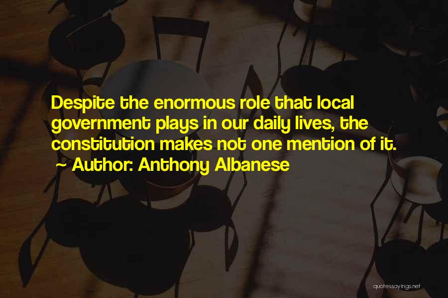 Anthony Albanese Quotes: Despite The Enormous Role That Local Government Plays In Our Daily Lives, The Constitution Makes Not One Mention Of It.