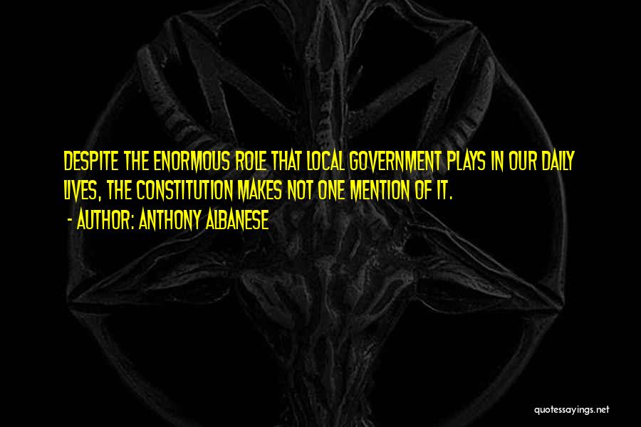 Anthony Albanese Quotes: Despite The Enormous Role That Local Government Plays In Our Daily Lives, The Constitution Makes Not One Mention Of It.