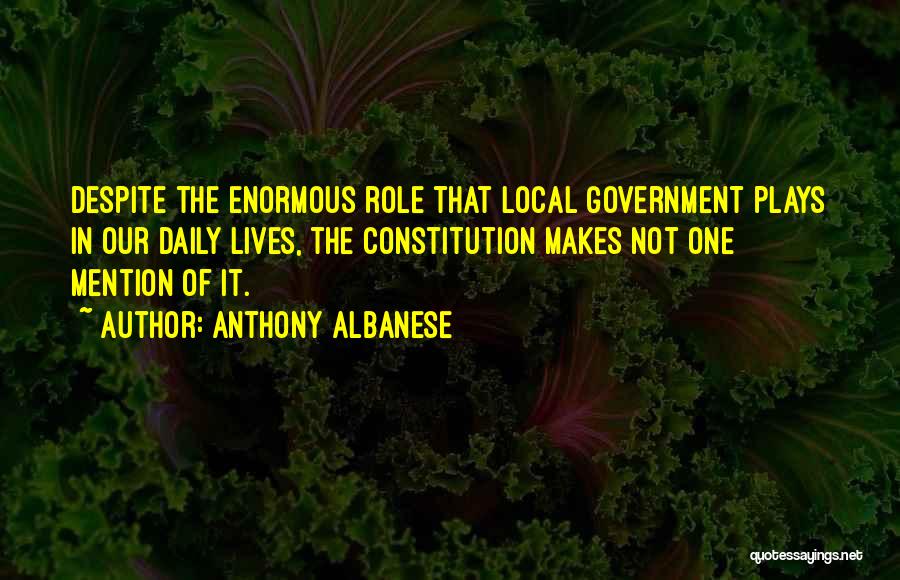 Anthony Albanese Quotes: Despite The Enormous Role That Local Government Plays In Our Daily Lives, The Constitution Makes Not One Mention Of It.