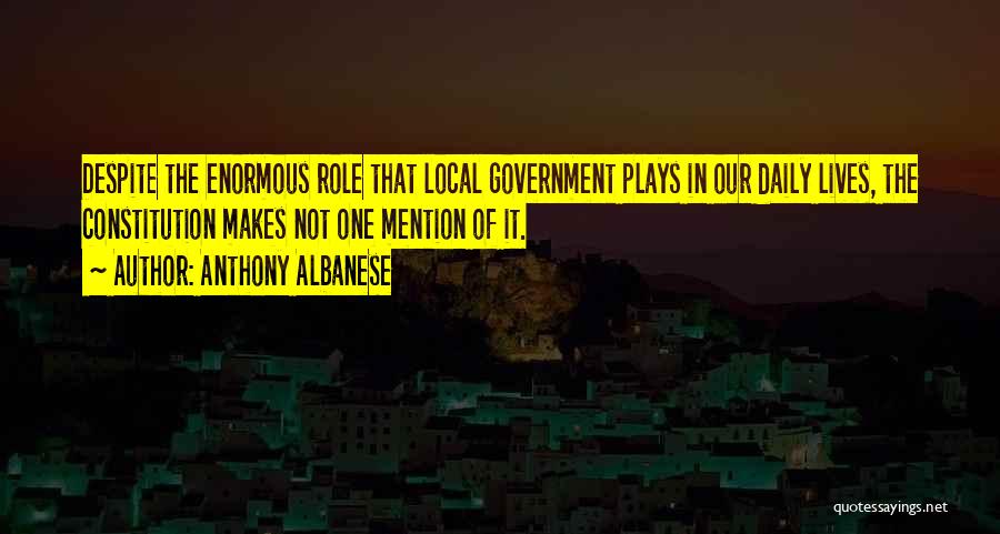 Anthony Albanese Quotes: Despite The Enormous Role That Local Government Plays In Our Daily Lives, The Constitution Makes Not One Mention Of It.