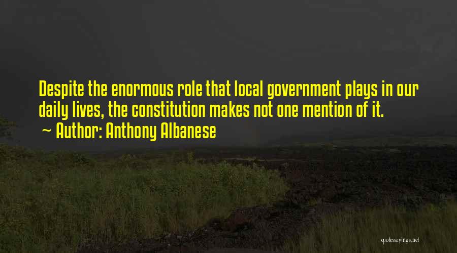 Anthony Albanese Quotes: Despite The Enormous Role That Local Government Plays In Our Daily Lives, The Constitution Makes Not One Mention Of It.