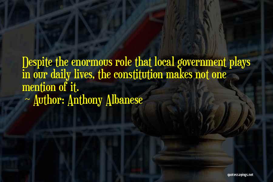 Anthony Albanese Quotes: Despite The Enormous Role That Local Government Plays In Our Daily Lives, The Constitution Makes Not One Mention Of It.