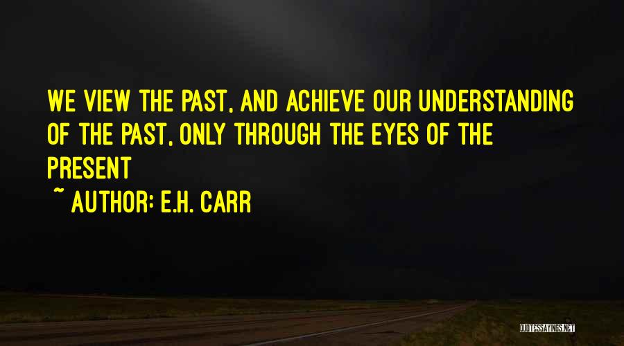 E.H. Carr Quotes: We View The Past, And Achieve Our Understanding Of The Past, Only Through The Eyes Of The Present