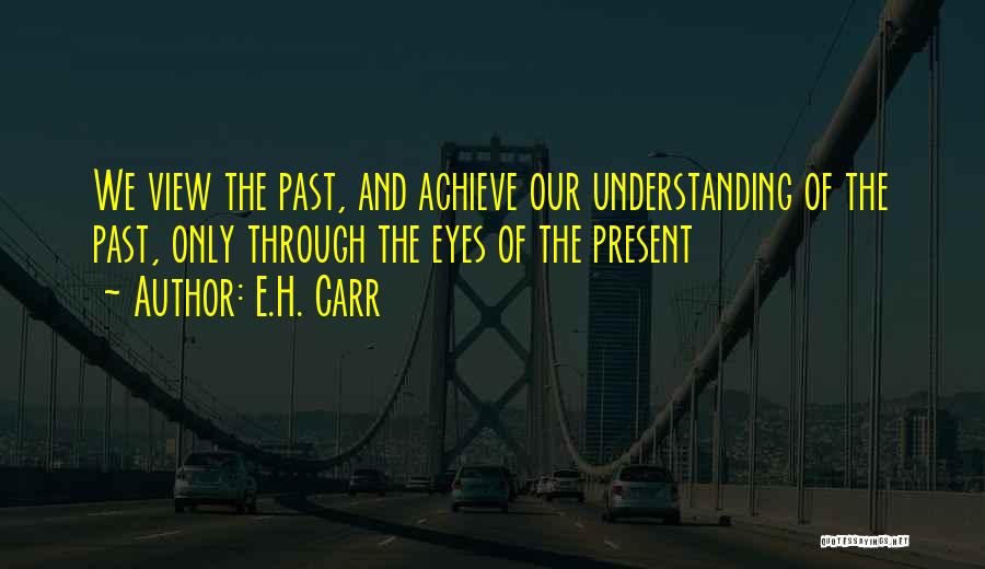 E.H. Carr Quotes: We View The Past, And Achieve Our Understanding Of The Past, Only Through The Eyes Of The Present