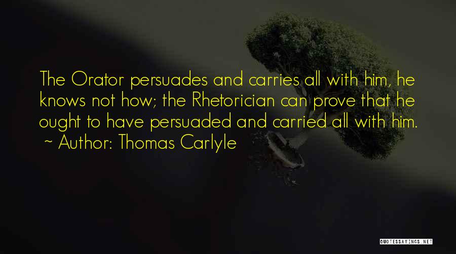 Thomas Carlyle Quotes: The Orator Persuades And Carries All With Him, He Knows Not How; The Rhetorician Can Prove That He Ought To