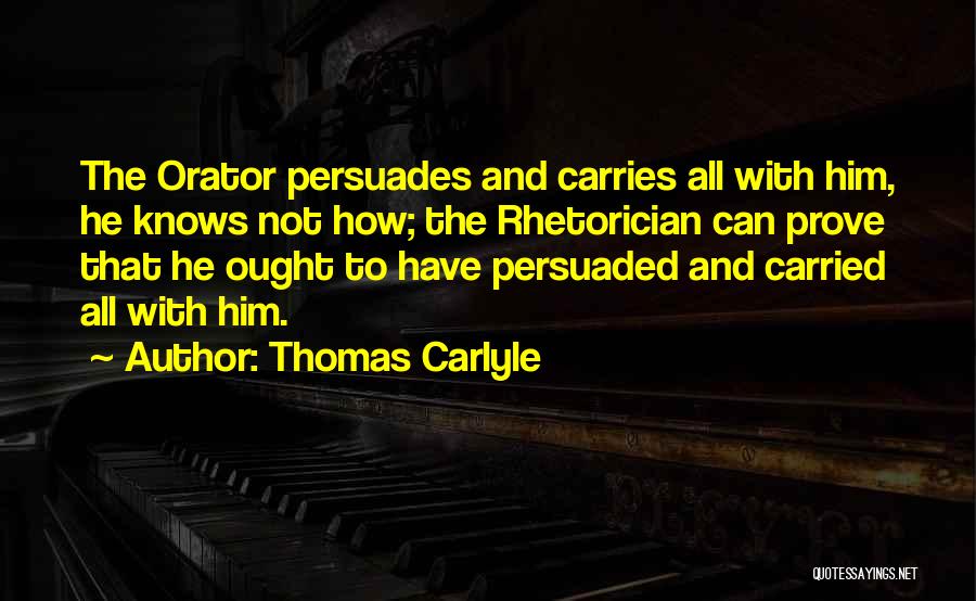 Thomas Carlyle Quotes: The Orator Persuades And Carries All With Him, He Knows Not How; The Rhetorician Can Prove That He Ought To