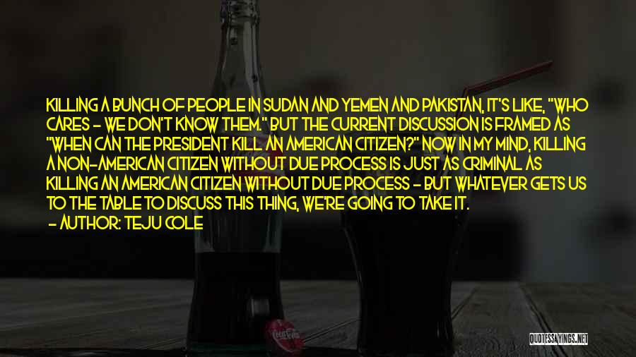 Teju Cole Quotes: Killing A Bunch Of People In Sudan And Yemen And Pakistan, It's Like, Who Cares - We Don't Know Them.