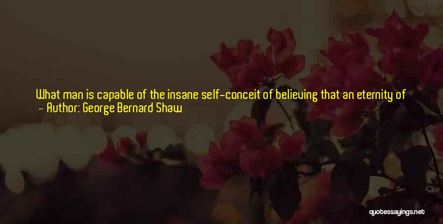 George Bernard Shaw Quotes: What Man Is Capable Of The Insane Self-conceit Of Believing That An Eternity Of Himself Would Be Tolerable Even To