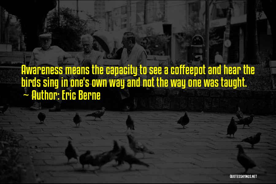 Eric Berne Quotes: Awareness Means The Capacity To See A Coffeepot And Hear The Birds Sing In One's Own Way And Not The