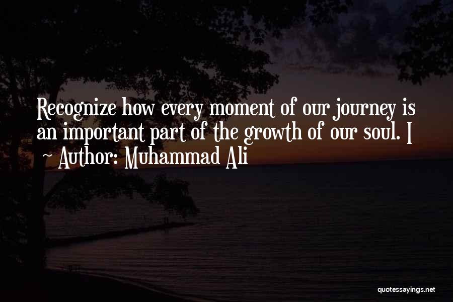 Muhammad Ali Quotes: Recognize How Every Moment Of Our Journey Is An Important Part Of The Growth Of Our Soul. I