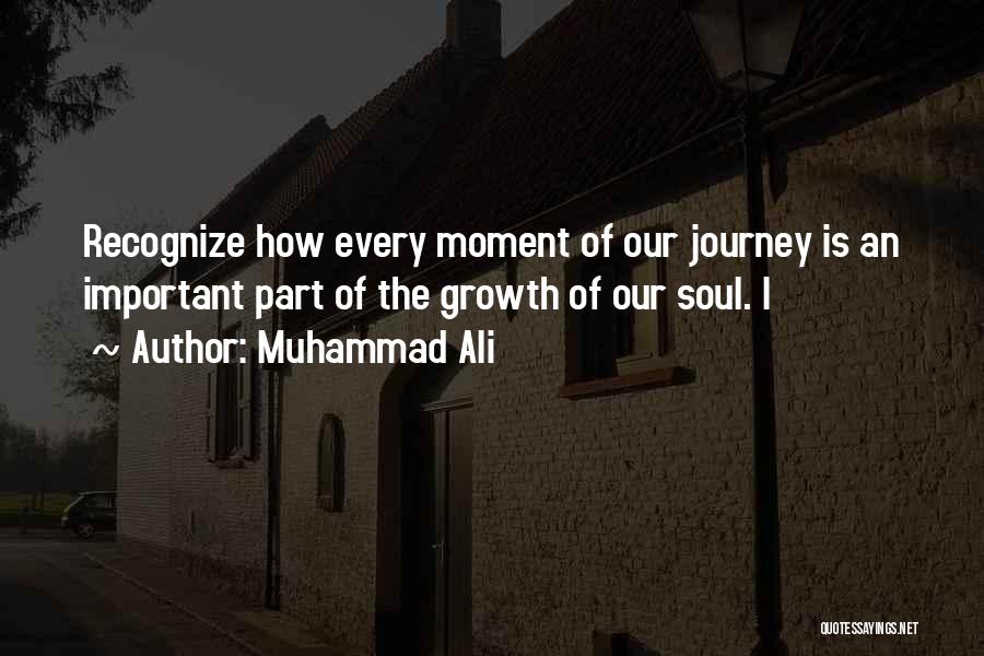 Muhammad Ali Quotes: Recognize How Every Moment Of Our Journey Is An Important Part Of The Growth Of Our Soul. I