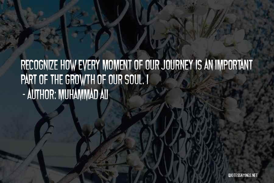 Muhammad Ali Quotes: Recognize How Every Moment Of Our Journey Is An Important Part Of The Growth Of Our Soul. I