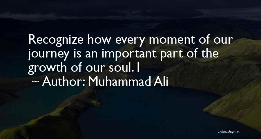 Muhammad Ali Quotes: Recognize How Every Moment Of Our Journey Is An Important Part Of The Growth Of Our Soul. I