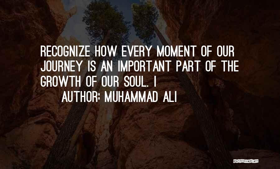 Muhammad Ali Quotes: Recognize How Every Moment Of Our Journey Is An Important Part Of The Growth Of Our Soul. I