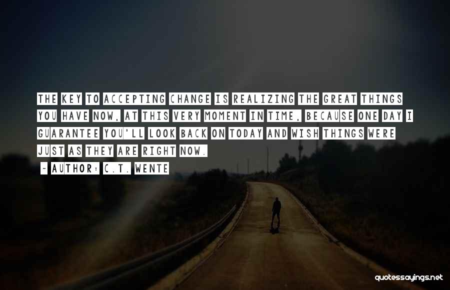 C.T. Wente Quotes: The Key To Accepting Change Is Realizing The Great Things You Have Now, At This Very Moment In Time, Because