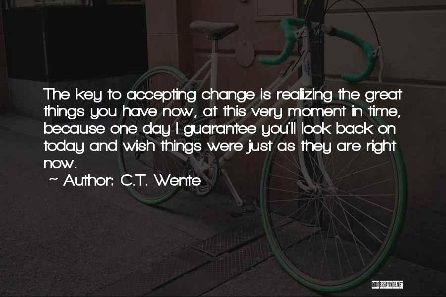 C.T. Wente Quotes: The Key To Accepting Change Is Realizing The Great Things You Have Now, At This Very Moment In Time, Because