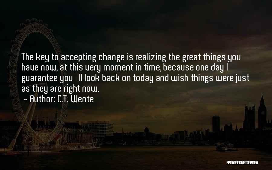 C.T. Wente Quotes: The Key To Accepting Change Is Realizing The Great Things You Have Now, At This Very Moment In Time, Because