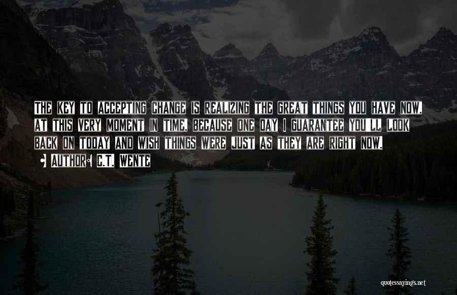 C.T. Wente Quotes: The Key To Accepting Change Is Realizing The Great Things You Have Now, At This Very Moment In Time, Because