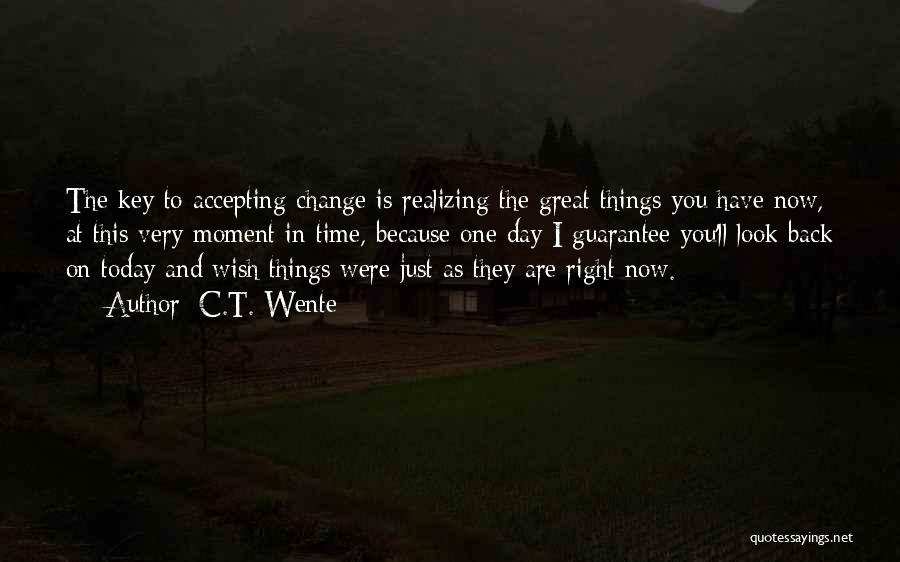 C.T. Wente Quotes: The Key To Accepting Change Is Realizing The Great Things You Have Now, At This Very Moment In Time, Because