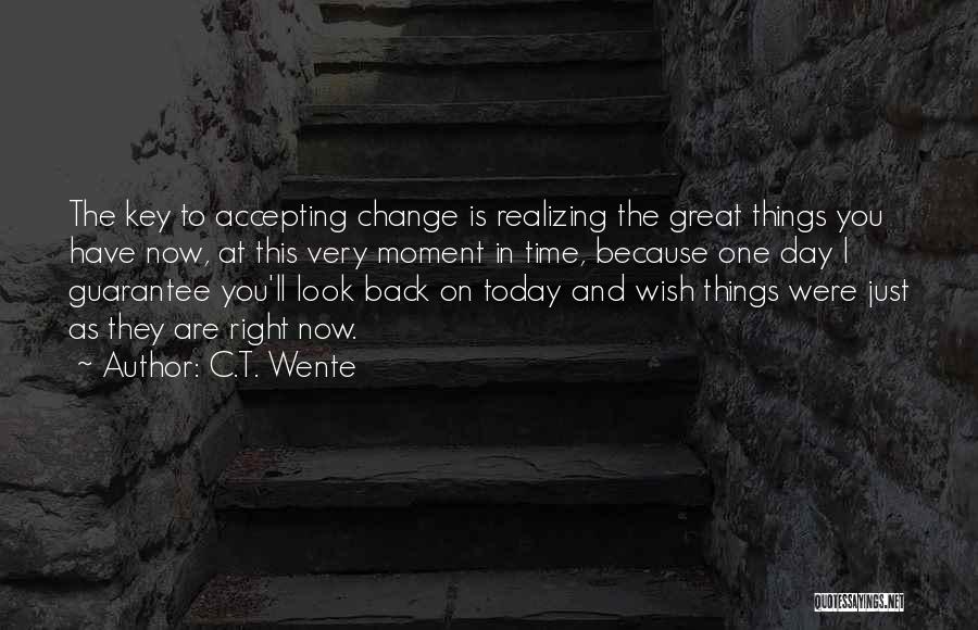 C.T. Wente Quotes: The Key To Accepting Change Is Realizing The Great Things You Have Now, At This Very Moment In Time, Because