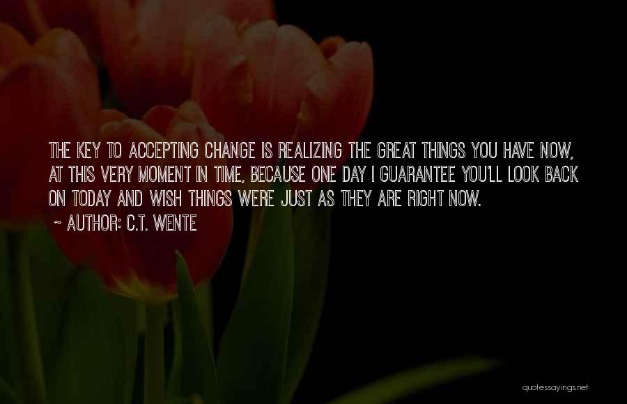 C.T. Wente Quotes: The Key To Accepting Change Is Realizing The Great Things You Have Now, At This Very Moment In Time, Because