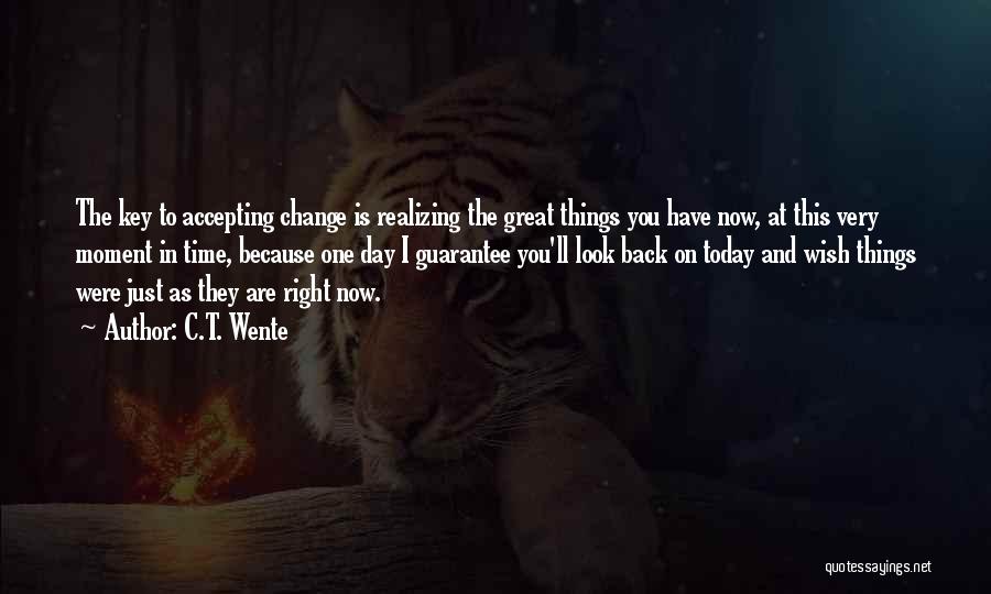 C.T. Wente Quotes: The Key To Accepting Change Is Realizing The Great Things You Have Now, At This Very Moment In Time, Because