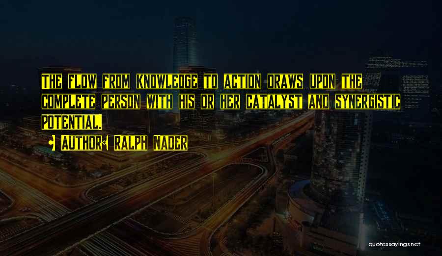 Ralph Nader Quotes: The Flow From Knowledge To Action Draws Upon The Complete Person With His Or Her Catalyst And Synergistic Potential.