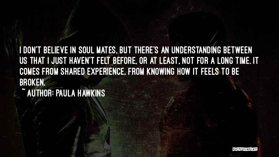 Paula Hawkins Quotes: I Don't Believe In Soul Mates, But There's An Understanding Between Us That I Just Haven't Felt Before, Or At