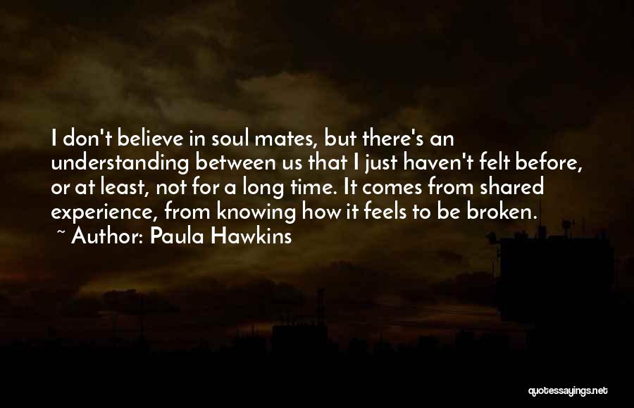 Paula Hawkins Quotes: I Don't Believe In Soul Mates, But There's An Understanding Between Us That I Just Haven't Felt Before, Or At