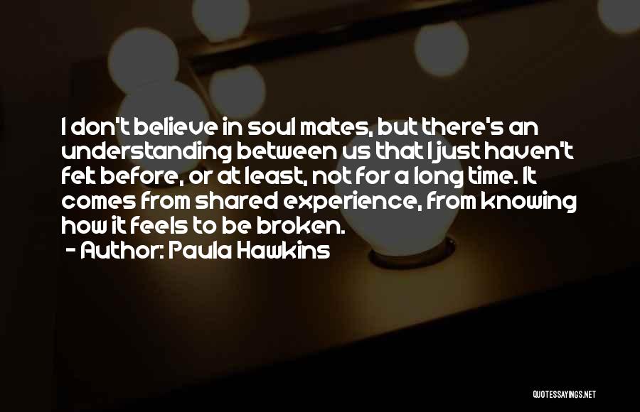 Paula Hawkins Quotes: I Don't Believe In Soul Mates, But There's An Understanding Between Us That I Just Haven't Felt Before, Or At