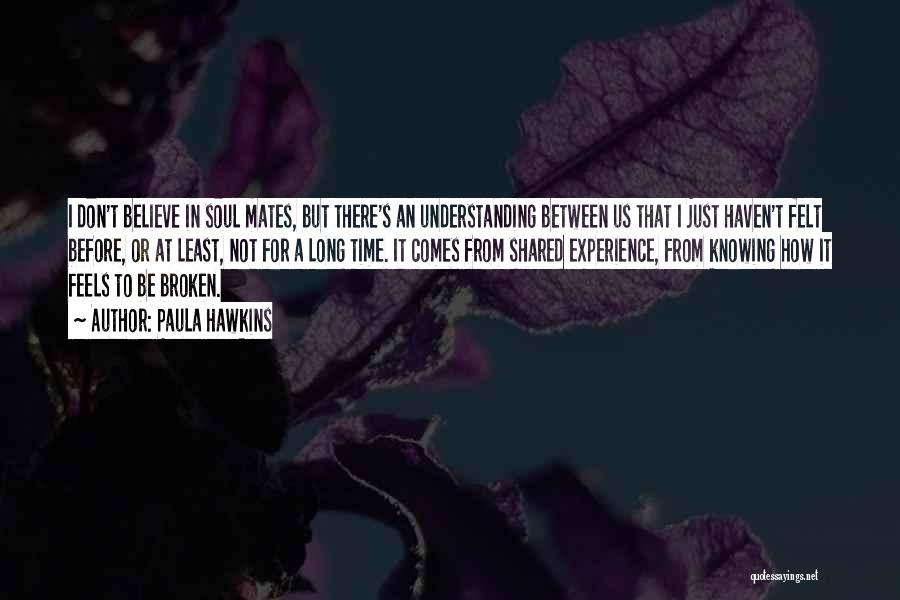 Paula Hawkins Quotes: I Don't Believe In Soul Mates, But There's An Understanding Between Us That I Just Haven't Felt Before, Or At