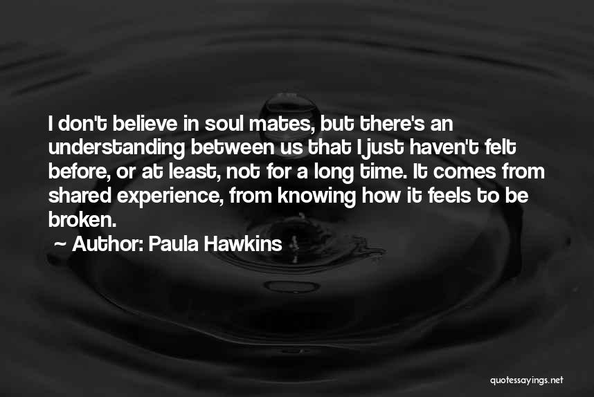 Paula Hawkins Quotes: I Don't Believe In Soul Mates, But There's An Understanding Between Us That I Just Haven't Felt Before, Or At